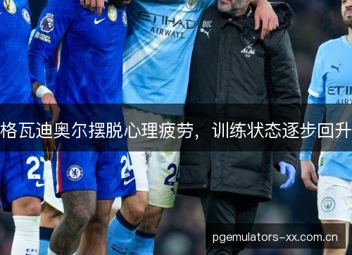 格瓦迪奥尔摆脱心理疲劳，训练状态逐步回升